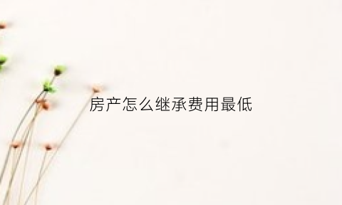 房产怎么继承费用最低(房产怎么继承费用最低呢)