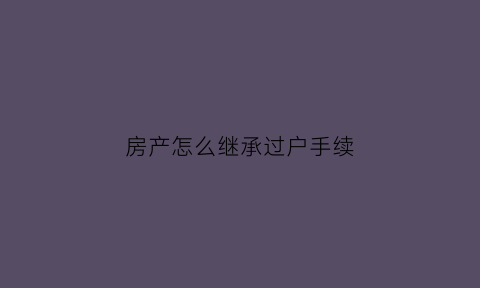 房产怎么继承过户手续(房产继承过户手续费怎样计算)
