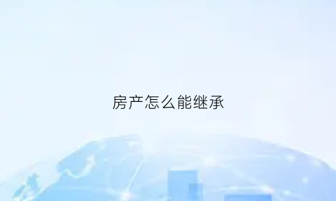 房产怎么能继承(房产怎么能继承给孩子)