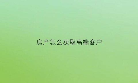 房产怎么获取高端客户(渠道房产销售怎样寻找高端客户)