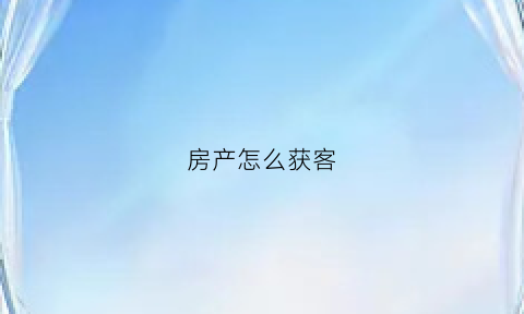 房产怎么获客(房产怎么获客人)