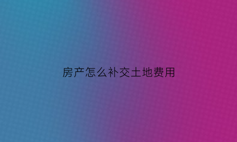 房产怎么补交土地费用(房产补地价收费标准)