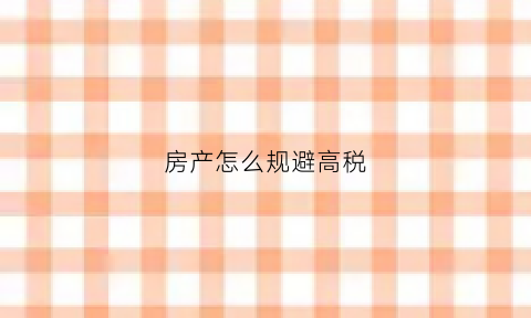 房产怎么规避高税(房产怎么规避高税问题)