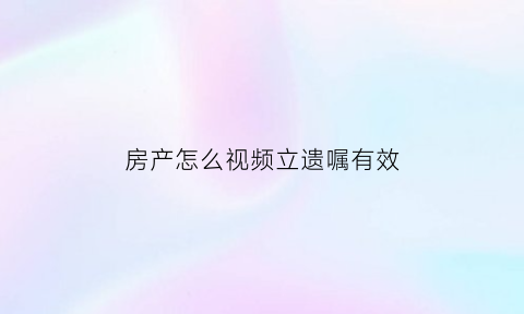 房产怎么视频立遗嘱有效(如何立房产遗嘱)