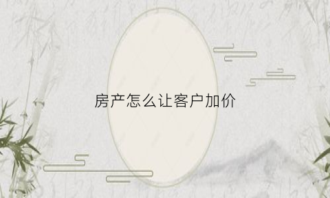 房产怎么让客户加价(房产销售怎么增加客户)