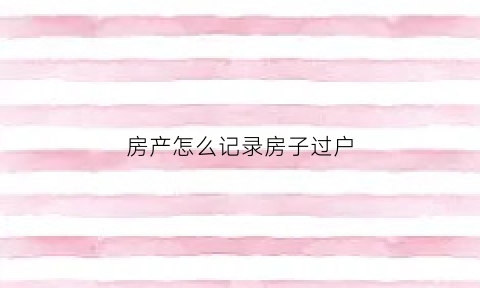 房产怎么记录房子过户(房屋过户记录)