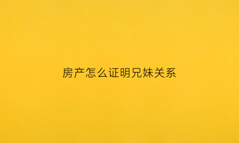 房产怎么证明兄妹关系(房产怎么证明兄妹关系呢)