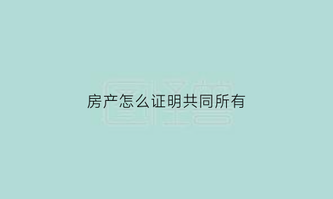 房产怎么证明共同所有(房子共同所有证明)