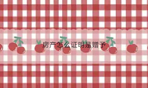 房产怎么证明是赠予(房产怎么证明是赠予孩子的)