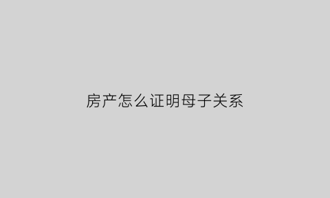 房产怎么证明母子关系(房产怎么证明母子关系呢)