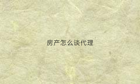 房产怎么谈代理(房产代理销售公司怎么做)