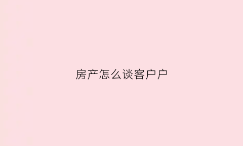 房产怎么谈客户户(房产谈客户的方法与技巧)