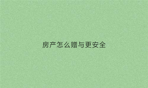 房产怎么赠与更安全(房产赠与如何操作)