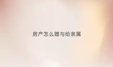 房产怎么赠与给亲属(房产怎么赠予)
