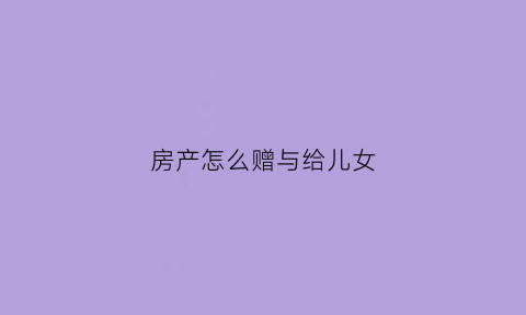房产怎么赠与给儿女(房产如何赠与给子女)