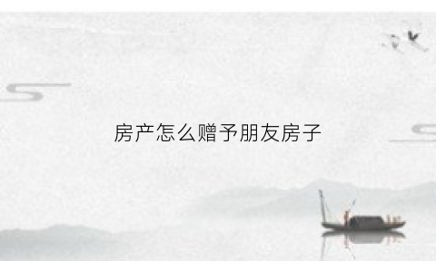 房产怎么赠予朋友房子(房屋如何赠予朋友)