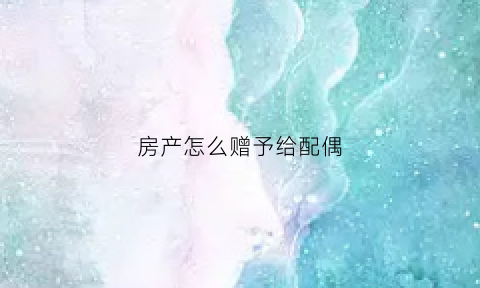 房产怎么赠予给配偶(房子如何赠与妻子)
