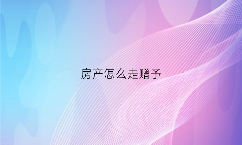 房产怎么走赠予(房产怎么走赠予合同)