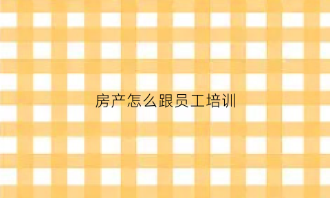 房产怎么跟员工培训(房产新员工培训方案)