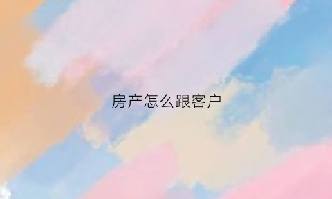 房产怎么跟客户(房产跟客户聊天话术900句)
