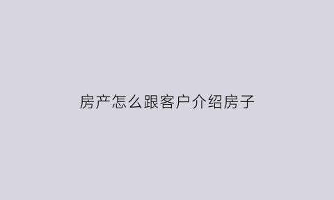 房产怎么跟客户介绍房子(房产怎么跟客户介绍房子过户)