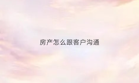 房产怎么跟客户沟通(房产跟客户聊天话术900句)