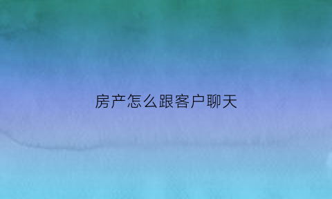 房产怎么跟客户聊天(做房产销售如何跟客户聊天)