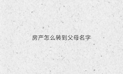 房产怎么转到父母名字(如何将房产转到父母名下)