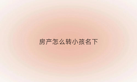 房产怎么转小孩名下(怎样把房产转到孩子名字下)