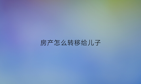 房产怎么转移给儿子(房产如何转给儿子)