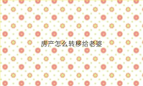 房产怎么转移给老婆(房产怎么转到老婆名下)