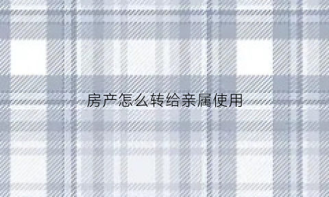 房产怎么转给亲属使用(房屋转给亲属)