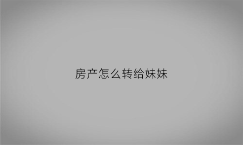 房产怎么转给妹妹(房产证过户给妹妹流程及费用)