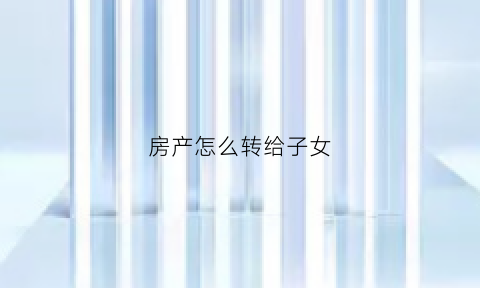 房产怎么转给子女(如何把房产转给子女)
