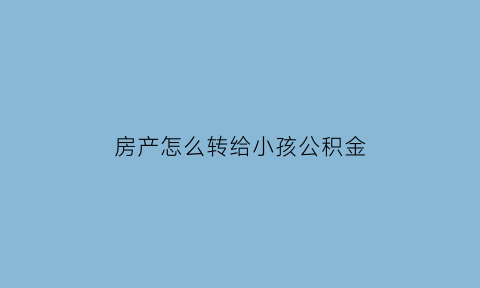 房产怎么转给小孩公积金(2021年房产转给自己的孩子缴费)