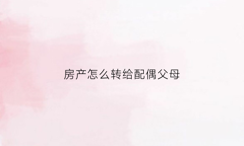 房产怎么转给配偶父母(房产转移给配偶)