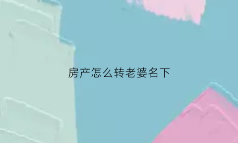 房产怎么转老婆名下(房产如何过户到老婆名下)