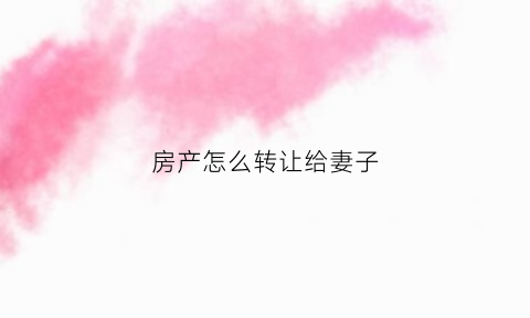 房产怎么转让给妻子(房子怎么转给老婆)