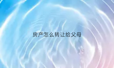 房产怎么转让给父母(房产怎么转让给父母)