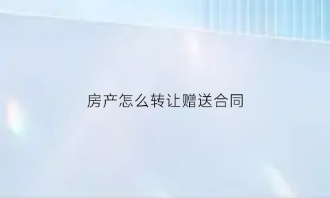 房产怎么转让赠送合同(房产怎么转让赠送合同给别人)