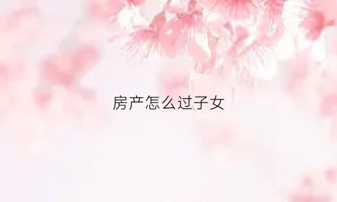 房产怎么过子女(房屋如何过户给子女怎么过户房屋给子女)