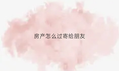 房产怎么过寄给朋友(房产怎么过寄给朋友的委托书)