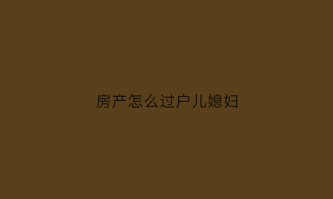房产怎么过户儿媳妇(房产过户儿媳算直系亲属吗)