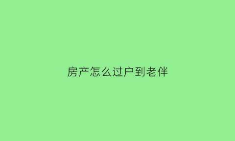 房产怎么过户到老伴(房子怎么过户给老公)