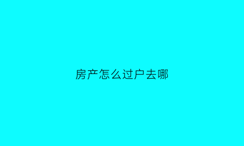 房产怎么过户去哪(房子过户在哪过户)