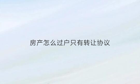 房产怎么过户只有转让协议(房子只有转让协议有没保障)