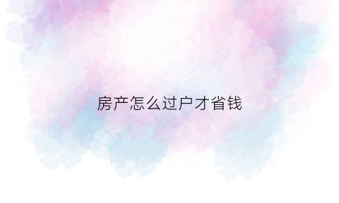 房产怎么过户才省钱(房产如何过户省钱)