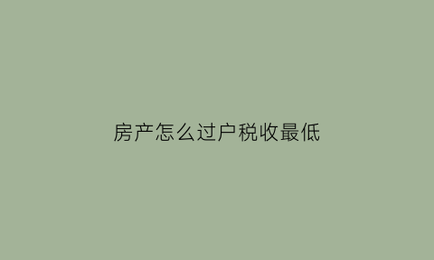 房产怎么过户税收最低(房产怎样过户费用最低)