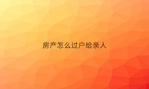 房产怎么过户给亲人(怎么把房子过户给亲戚)