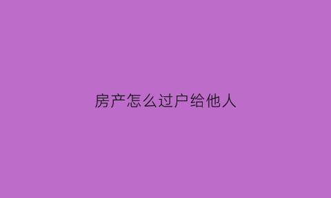 房产怎么过户给他人(房子怎么过户给别人)